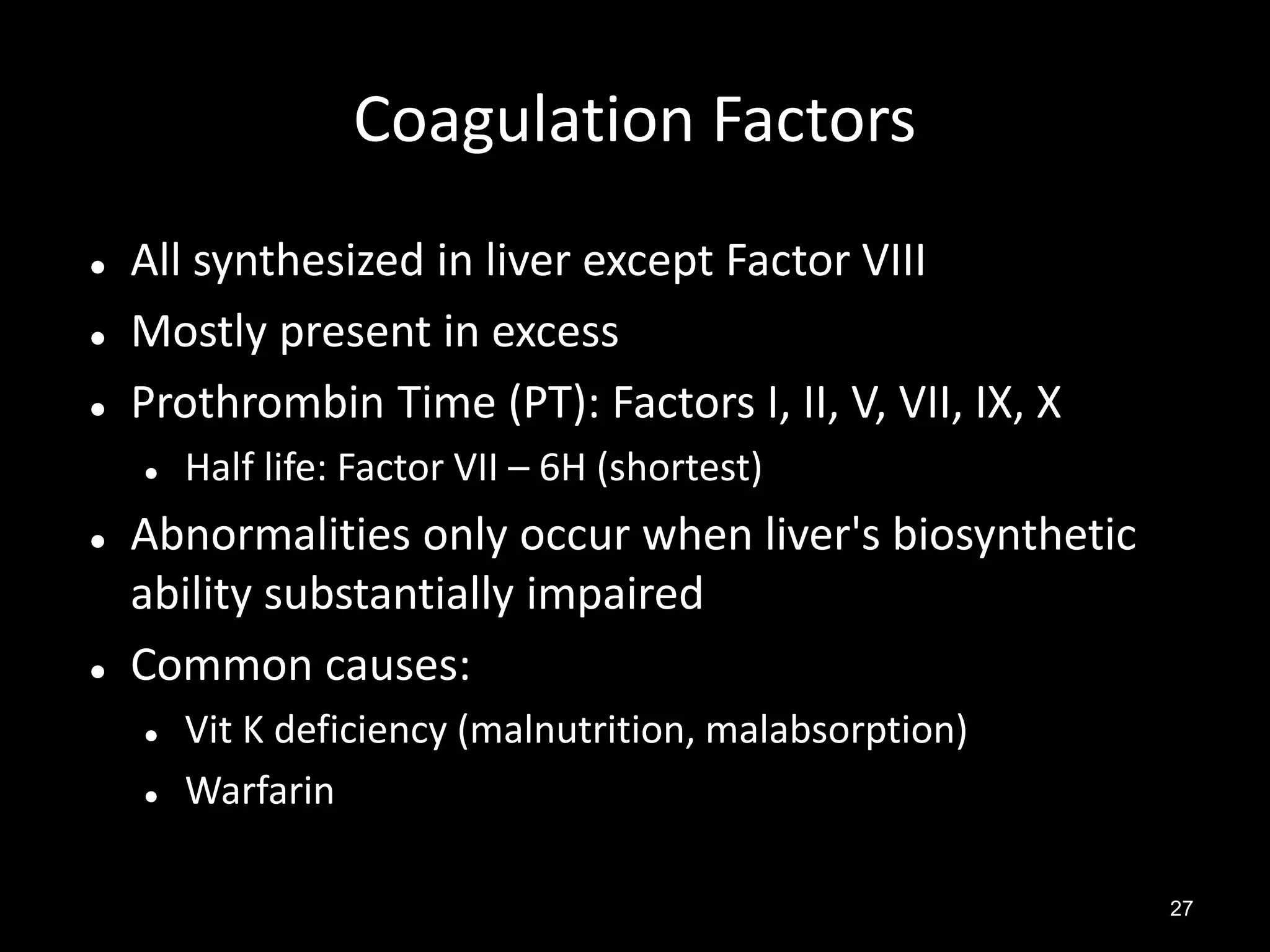 Coagulation Factors




All synthesized in liver except Factor VIII
Mostly present in excess
Prothrombin Time (PT): Factors I, II, V, VII, IX, X






Half life: Factor VII – 6H (shortest)

Abnormalities only occur when liver's biosynthetic
ability substantially impaired
Common causes:



Vit K deficiency (malnutrition, malabsorption)
Warfarin
27

 