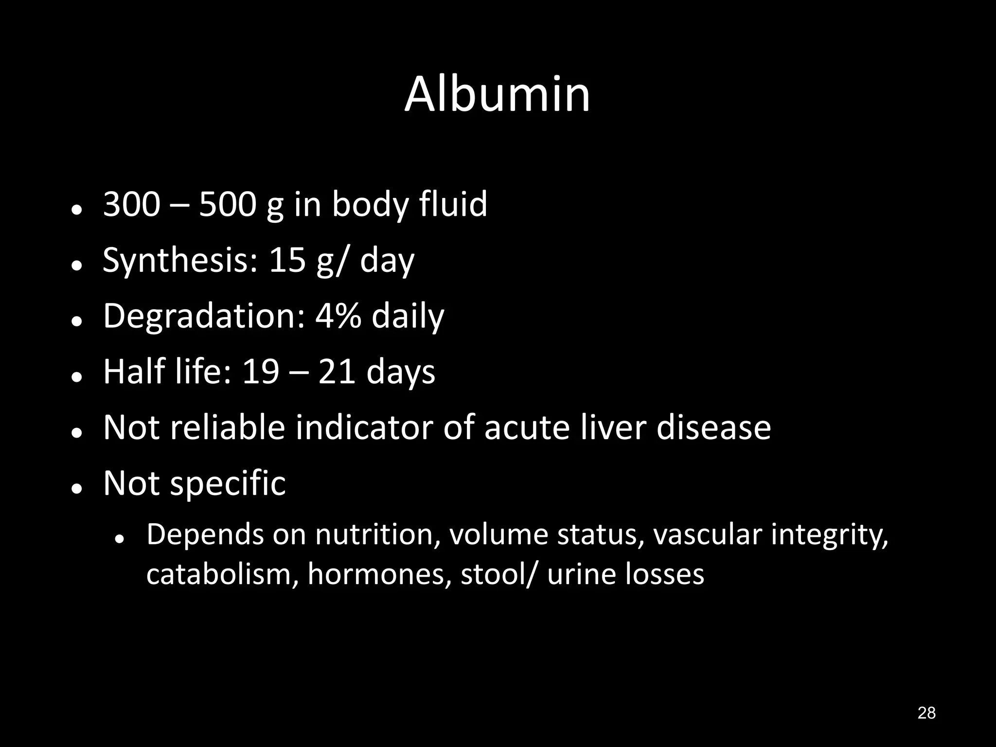 Albumin








300 – 500 g in body fluid
Synthesis: 15 g/ day
Degradation: 4% daily
Half life: 19 – 21 days
Not reliable indicator of acute liver disease
Not specific


Depends on nutrition, volume status, vascular integrity,
catabolism, hormones, stool/ urine losses

28

 