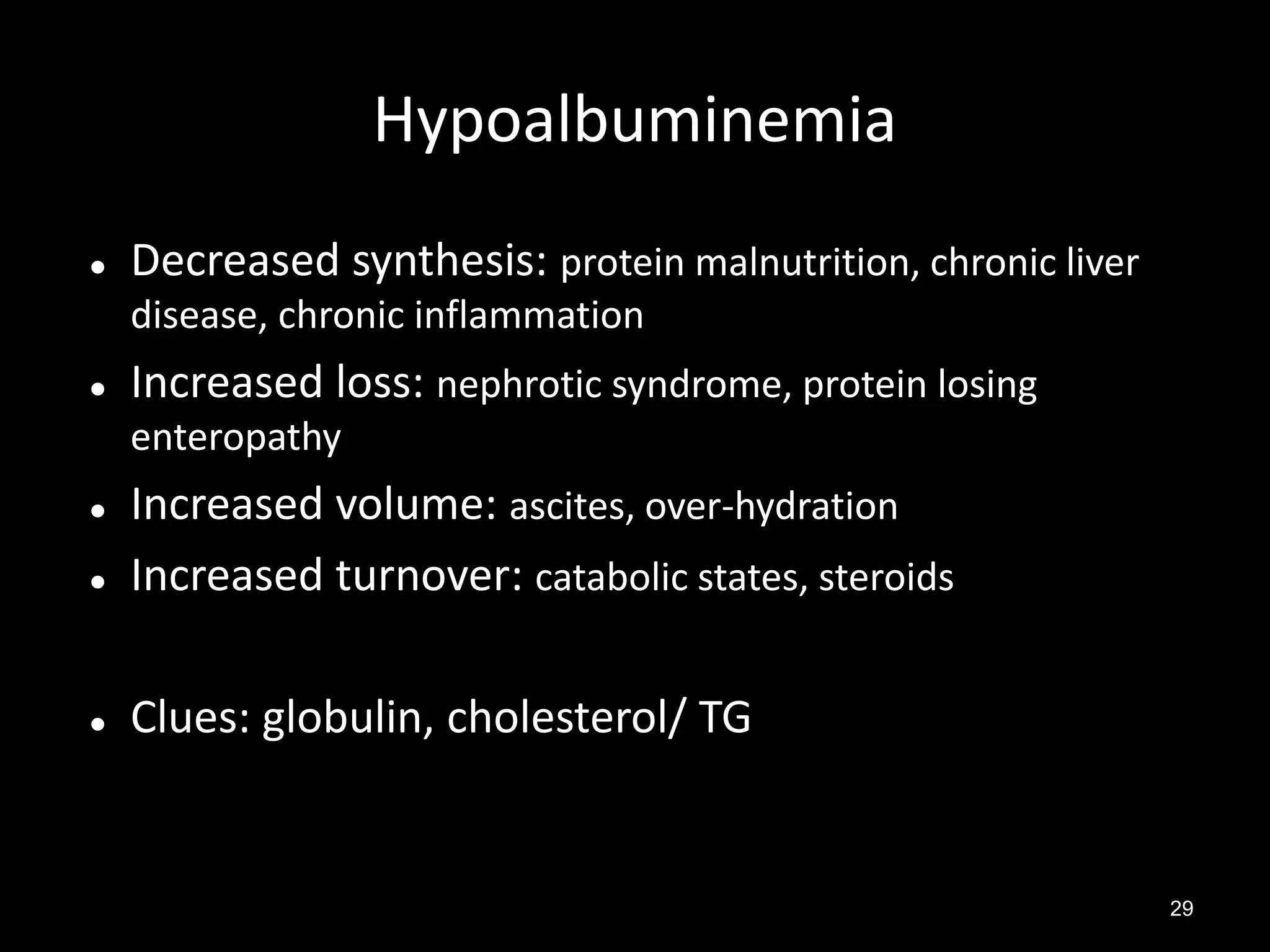 Hypoalbuminemia


Decreased synthesis: protein malnutrition, chronic liver
disease, chronic inflammation



Increased loss: nephrotic syndrome, protein losing
enteropathy



Increased volume: ascites, over-hydration
Increased turnover: catabolic states, steroids



Clues: globulin, cholesterol/ TG



29

 