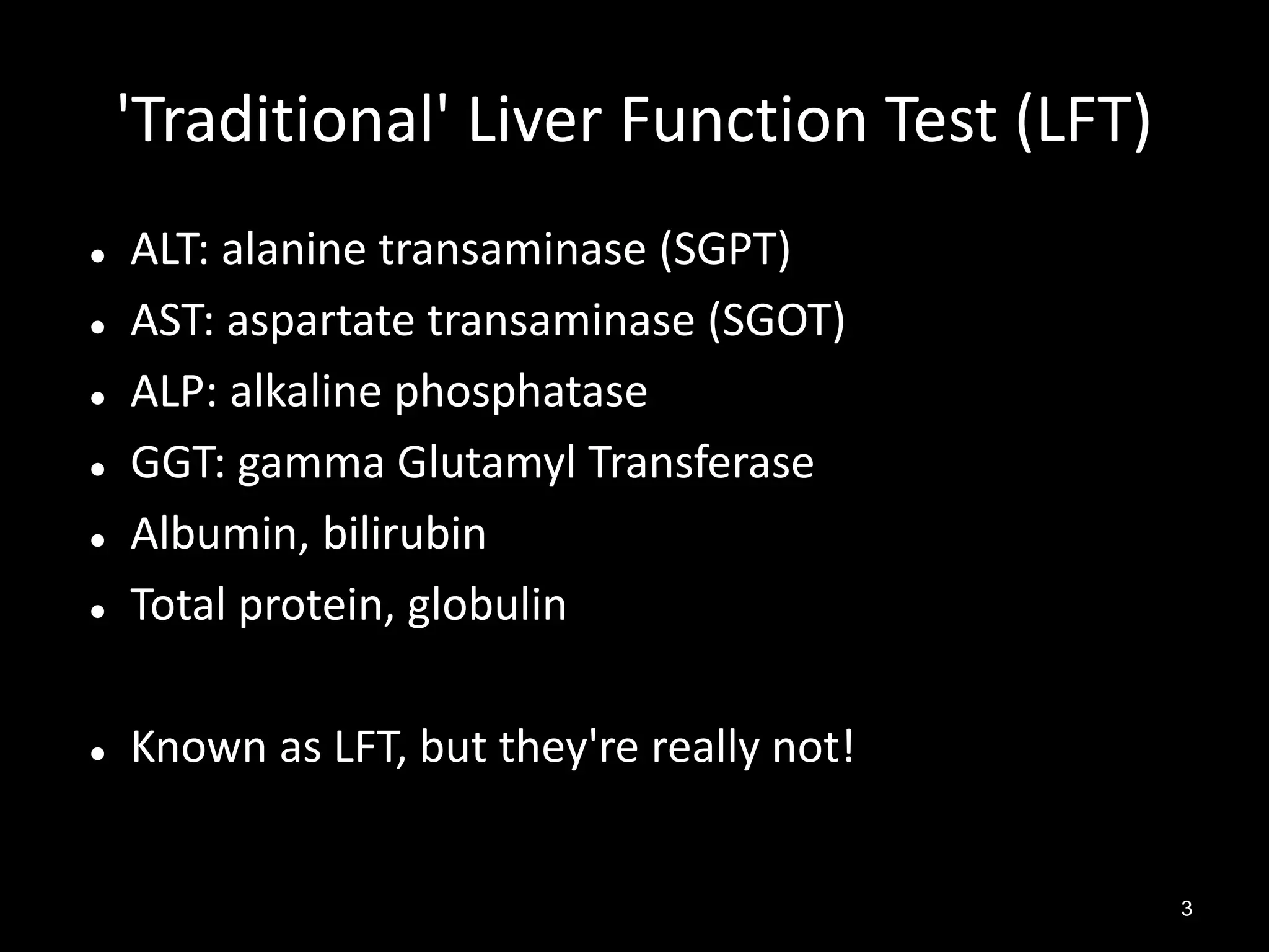 'Traditional' Liver Function Test (LFT)



ALT: alanine transaminase (SGPT)
AST: aspartate transaminase (SGOT)
ALP: alkaline phosphatase
GGT: gamma Glutamyl Transferase
Albumin, bilirubin
Total protein, globulin



Known as LFT, but they're really not!







3

 