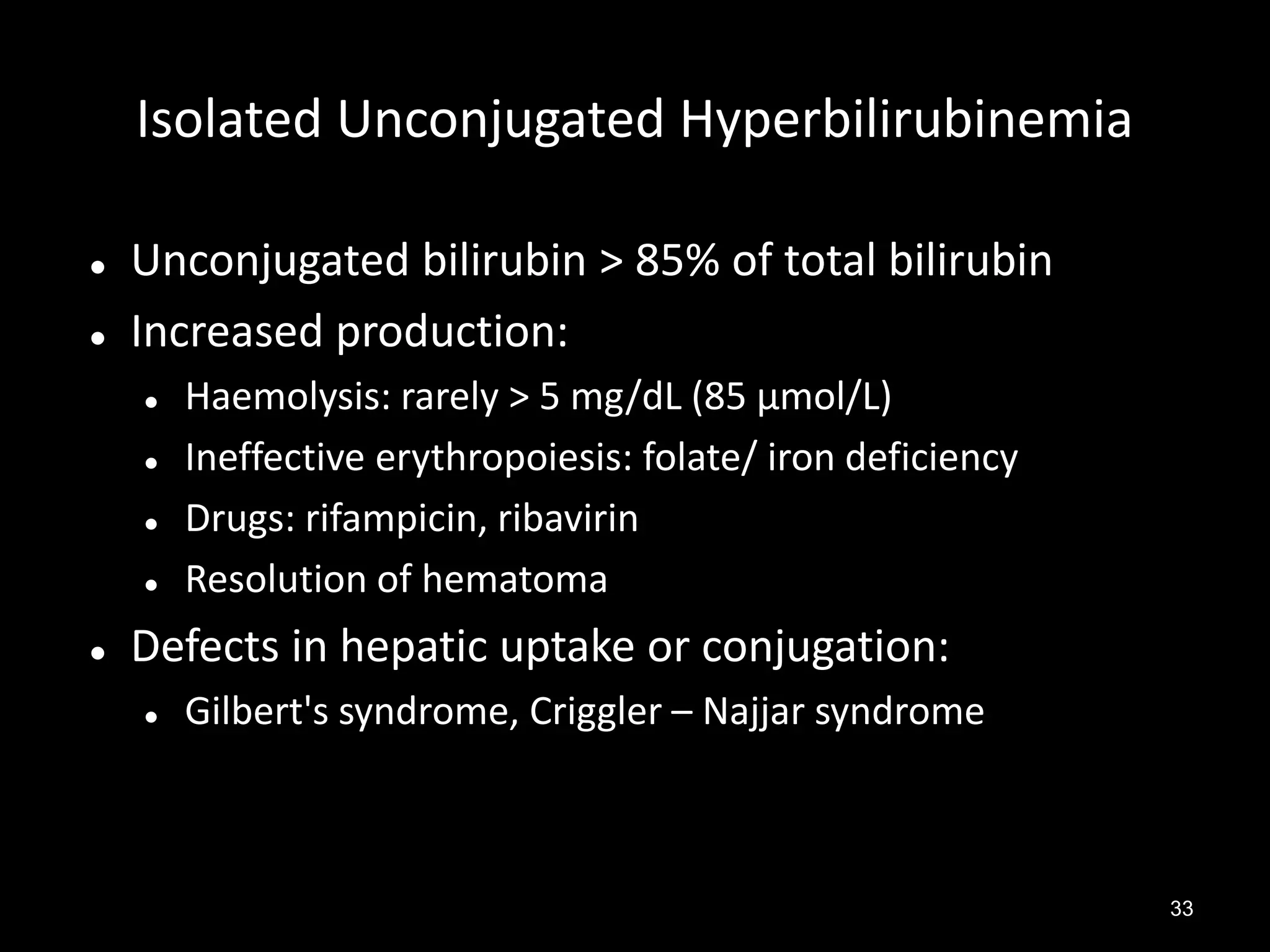 Isolated Unconjugated Hyperbilirubinemia



Unconjugated bilirubin > 85% of total bilirubin
Increased production:







Haemolysis: rarely > 5 mg/dL (85 µmol/L)
Ineffective erythropoiesis: folate/ iron deficiency
Drugs: rifampicin, ribavirin
Resolution of hematoma

Defects in hepatic uptake or conjugation:


Gilbert's syndrome, Criggler – Najjar syndrome

33

 