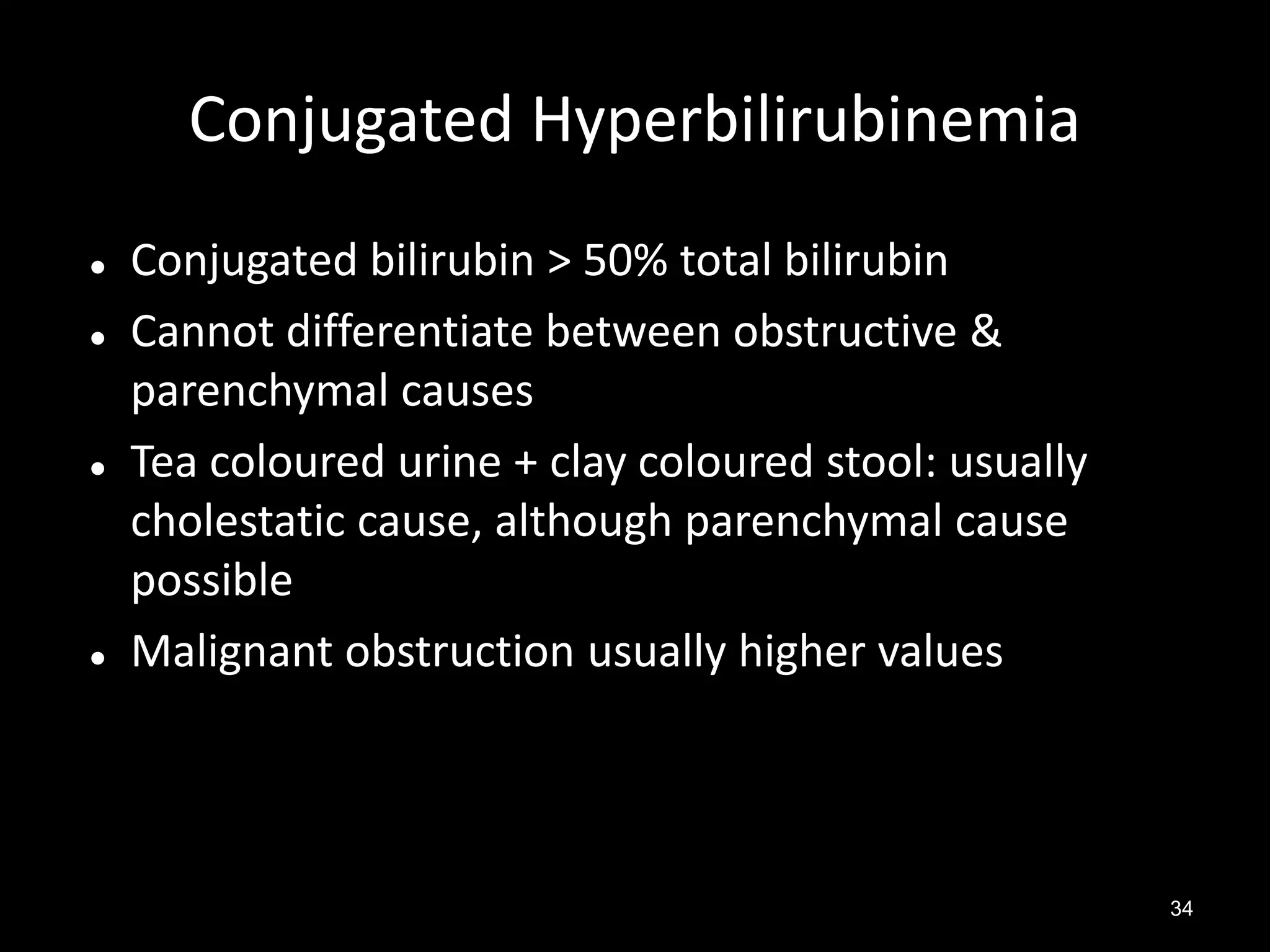 Conjugated Hyperbilirubinemia







Conjugated bilirubin > 50% total bilirubin
Cannot differentiate between obstructive &
parenchymal causes
Tea coloured urine + clay coloured stool: usually
cholestatic cause, although parenchymal cause
possible
Malignant obstruction usually higher values

34

 