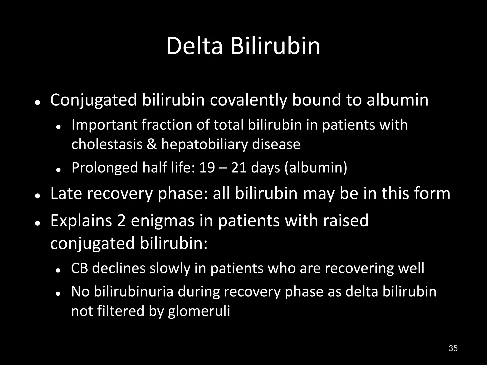 Delta Bilirubin


Conjugated bilirubin covalently bound to albumin







Important fraction of total bilirubin in patients with
cholestasis & hepatobiliary disease
Prolonged half life: 19 – 21 days (albumin)

Late recovery phase: all bilirubin may be in this form
Explains 2 enigmas in patients with raised
conjugated bilirubin:



CB declines slowly in patients who are recovering well
No bilirubinuria during recovery phase as delta bilirubin
not filtered by glomeruli
35

 