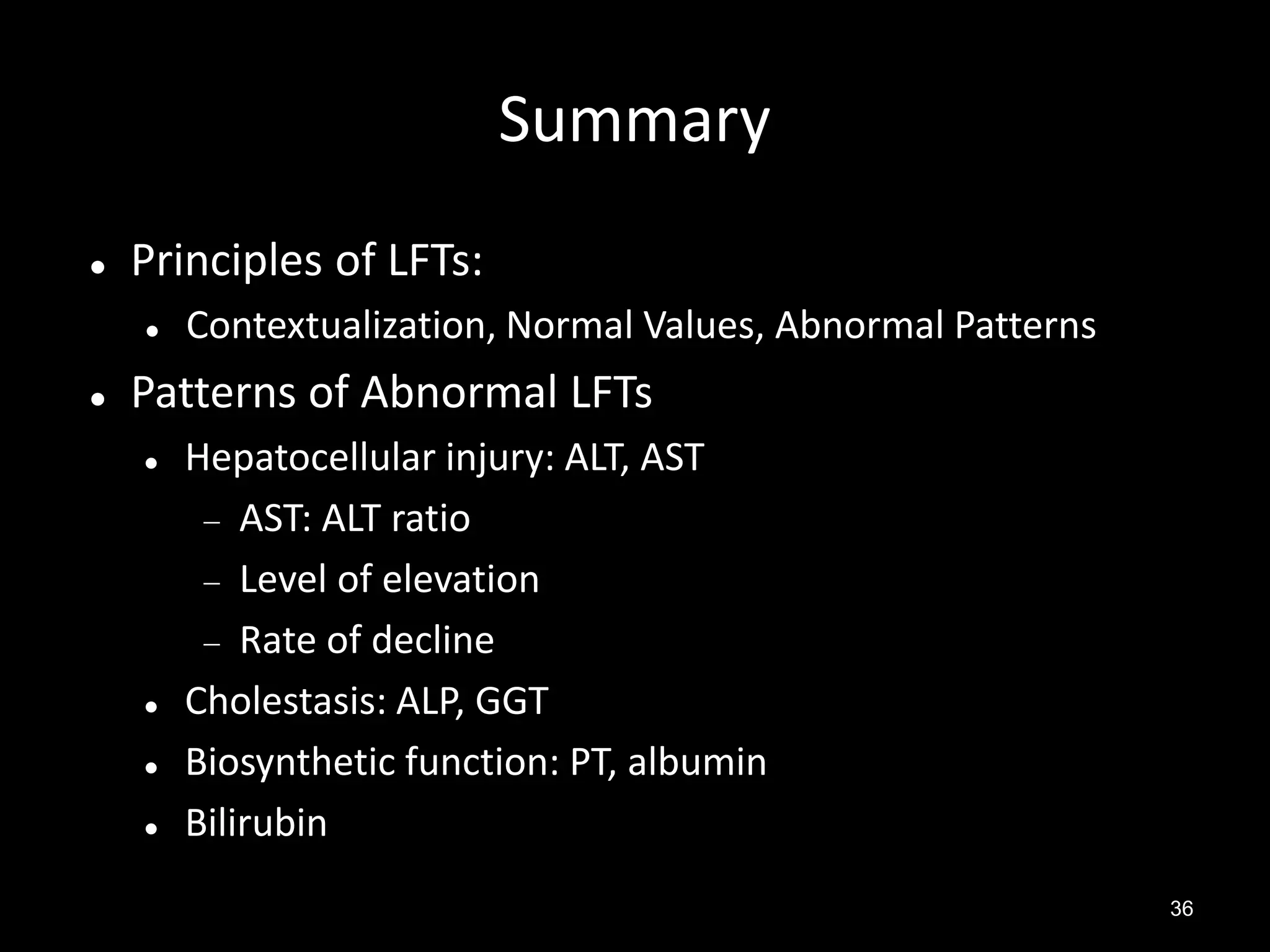 Summary


Principles of LFTs:




Contextualization, Normal Values, Abnormal Patterns

Patterns of Abnormal LFTs






Hepatocellular injury: ALT, AST
 AST: ALT ratio
 Level of elevation
 Rate of decline
Cholestasis: ALP, GGT
Biosynthetic function: PT, albumin
Bilirubin
36

 