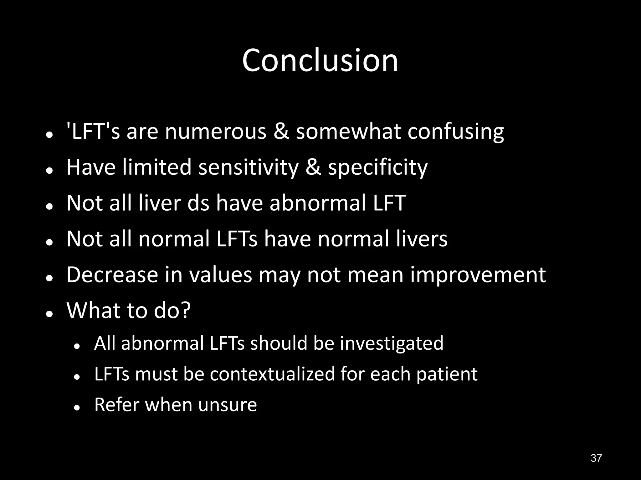 Conclusion








'LFT's are numerous & somewhat confusing
Have limited sensitivity & specificity
Not all liver ds have abnormal LFT
Not all normal LFTs have normal livers
Decrease in values may not mean improvement
What to do?




All abnormal LFTs should be investigated
LFTs must be contextualized for each patient
Refer when unsure
37

 
