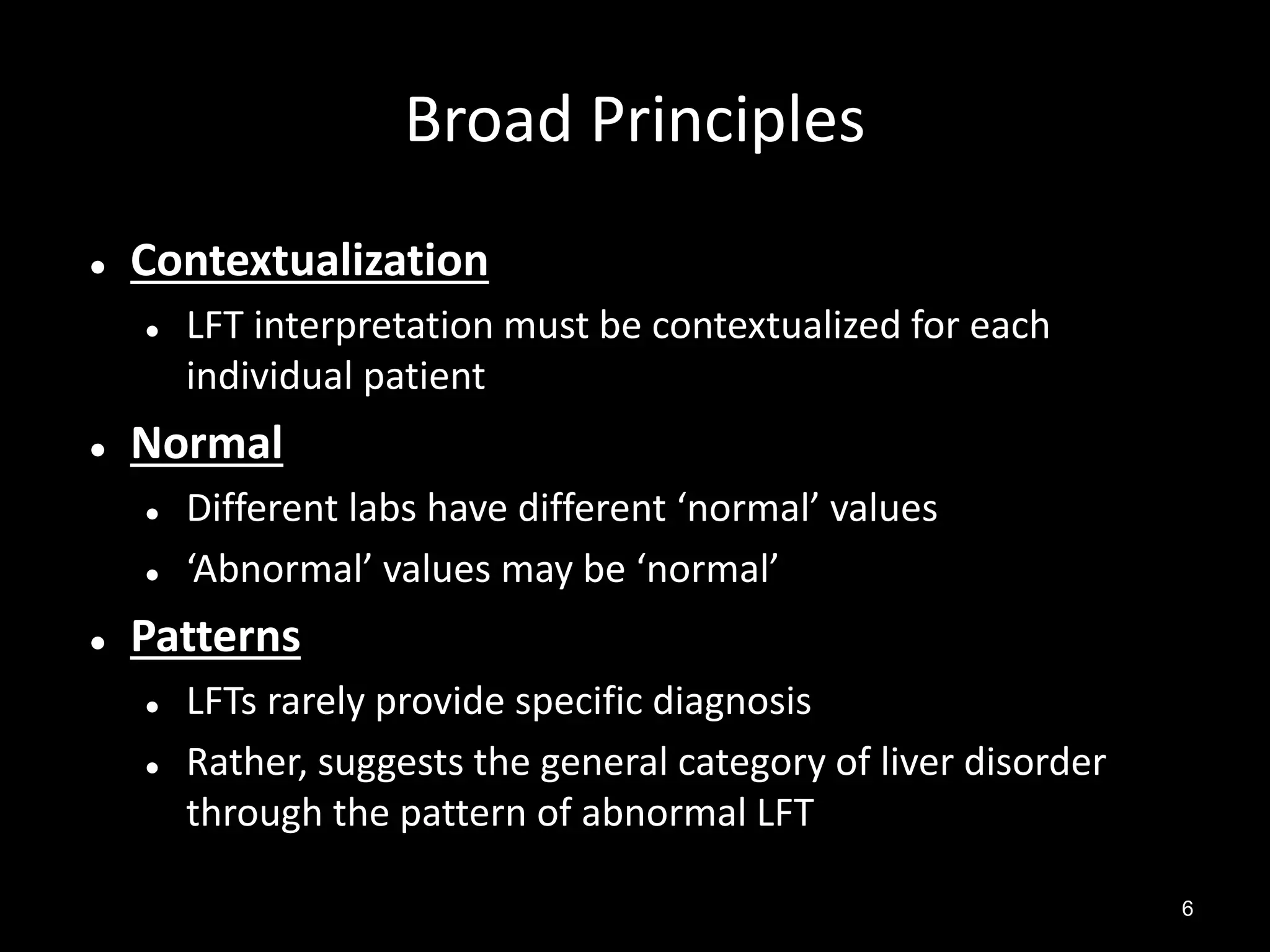 Broad Principles


Contextualization




Normal





LFT interpretation must be contextualized for each
individual patient
Different labs have different ‘normal’ values
‘Abnormal’ values may be ‘normal’

Patterns



LFTs rarely provide specific diagnosis
Rather, suggests the general category of liver disorder
through the pattern of abnormal LFT
6

 