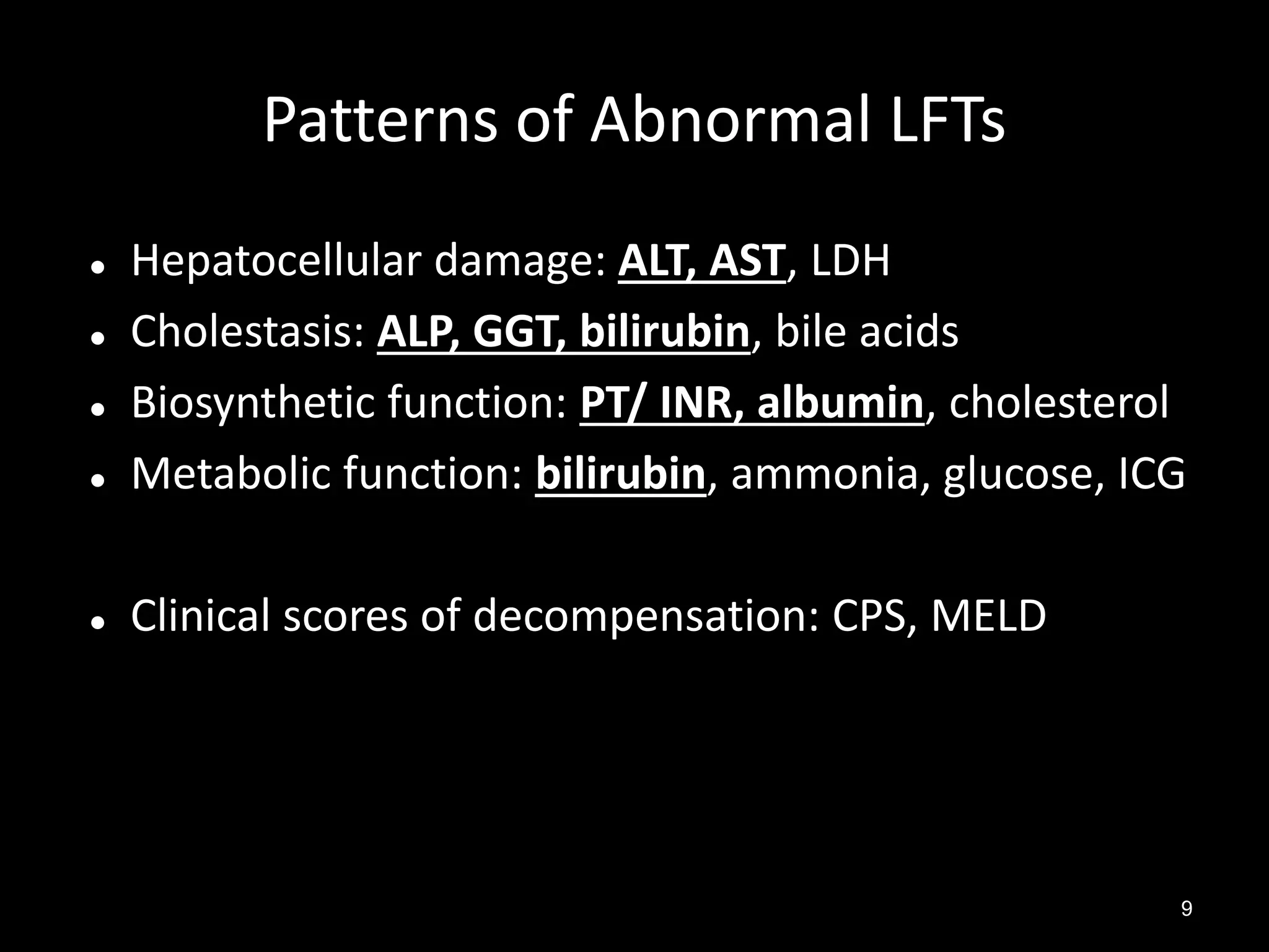 Patterns of Abnormal LFTs



Hepatocellular damage: ALT, AST, LDH
Cholestasis: ALP, GGT, bilirubin, bile acids
Biosynthetic function: PT/ INR, albumin, cholesterol
Metabolic function: bilirubin, ammonia, glucose, ICG



Clinical scores of decompensation: CPS, MELD





9

 