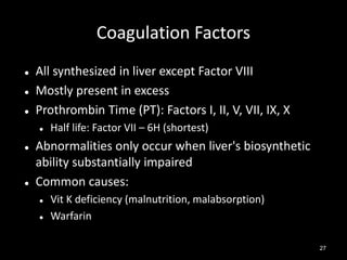 Coagulation Factors




All synthesized in liver except Factor VIII
Mostly present in excess
Prothrombin Time (PT): Factors I, II, V, VII, IX, X






Half life: Factor VII – 6H (shortest)

Abnormalities only occur when liver's biosynthetic
ability substantially impaired
Common causes:



Vit K deficiency (malnutrition, malabsorption)
Warfarin
27

 