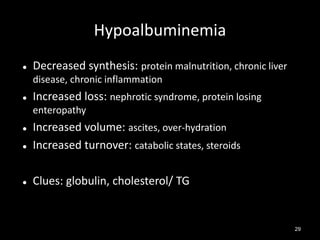 Hypoalbuminemia


Decreased synthesis: protein malnutrition, chronic liver
disease, chronic inflammation



Increased loss: nephrotic syndrome, protein losing
enteropathy



Increased volume: ascites, over-hydration
Increased turnover: catabolic states, steroids



Clues: globulin, cholesterol/ TG



29

 