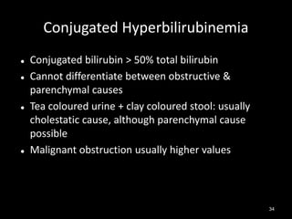 Conjugated Hyperbilirubinemia







Conjugated bilirubin > 50% total bilirubin
Cannot differentiate between obstructive &
parenchymal causes
Tea coloured urine + clay coloured stool: usually
cholestatic cause, although parenchymal cause
possible
Malignant obstruction usually higher values

34

 
