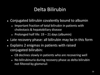 Delta Bilirubin


Conjugated bilirubin covalently bound to albumin







Important fraction of total bilirubin in patients with
cholestasis & hepatobiliary disease
Prolonged half life: 19 – 21 days (albumin)

Late recovery phase: all bilirubin may be in this form
Explains 2 enigmas in patients with raised
conjugated bilirubin:



CB declines slowly in patients who are recovering well
No bilirubinuria during recovery phase as delta bilirubin
not filtered by glomeruli
35

 