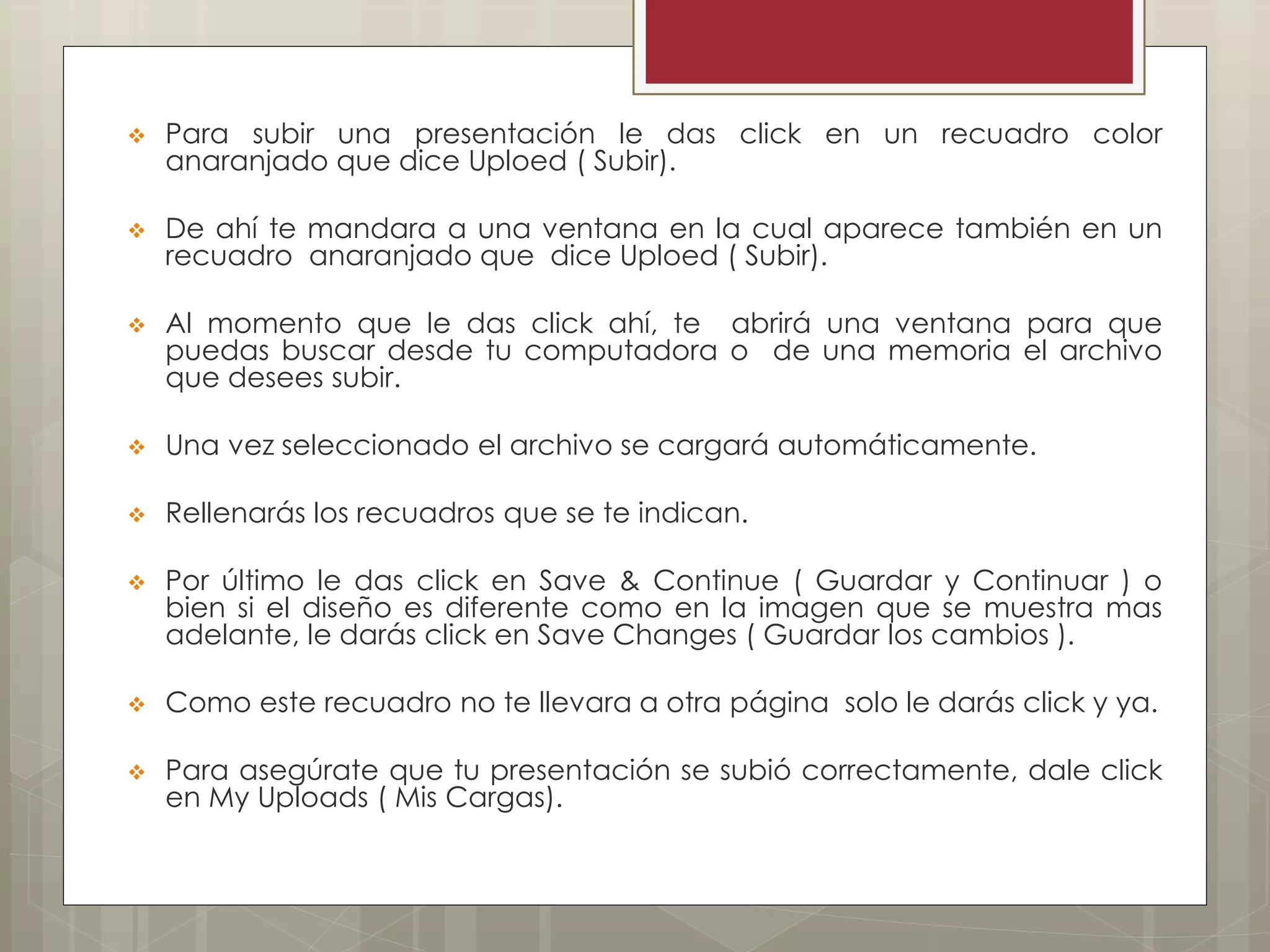  Para subir una presentación le das click en un recuadro color
anaranjado que dice Uploed ( Subir).
 De ahí te mandara a una ventana en la cual aparece también en un
recuadro anaranjado que dice Uploed ( Subir).
 Al momento que le das click ahí, te abrirá una ventana para que
puedas buscar desde tu computadora o de una memoria el archivo
que desees subir.
 Una vez seleccionado el archivo se cargará automáticamente.
 Rellenarás los recuadros que se te indican.
 Por último le das click en Save & Continue ( Guardar y Continuar ) o
bien si el diseño es diferente como en la imagen que se muestra mas
adelante, le darás click en Save Changes ( Guardar los cambios ).
 Como este recuadro no te llevara a otra página solo le darás click y ya.
 Para asegúrate que tu presentación se subió correctamente, dale click
en My Uploads ( Mis Cargas).
 