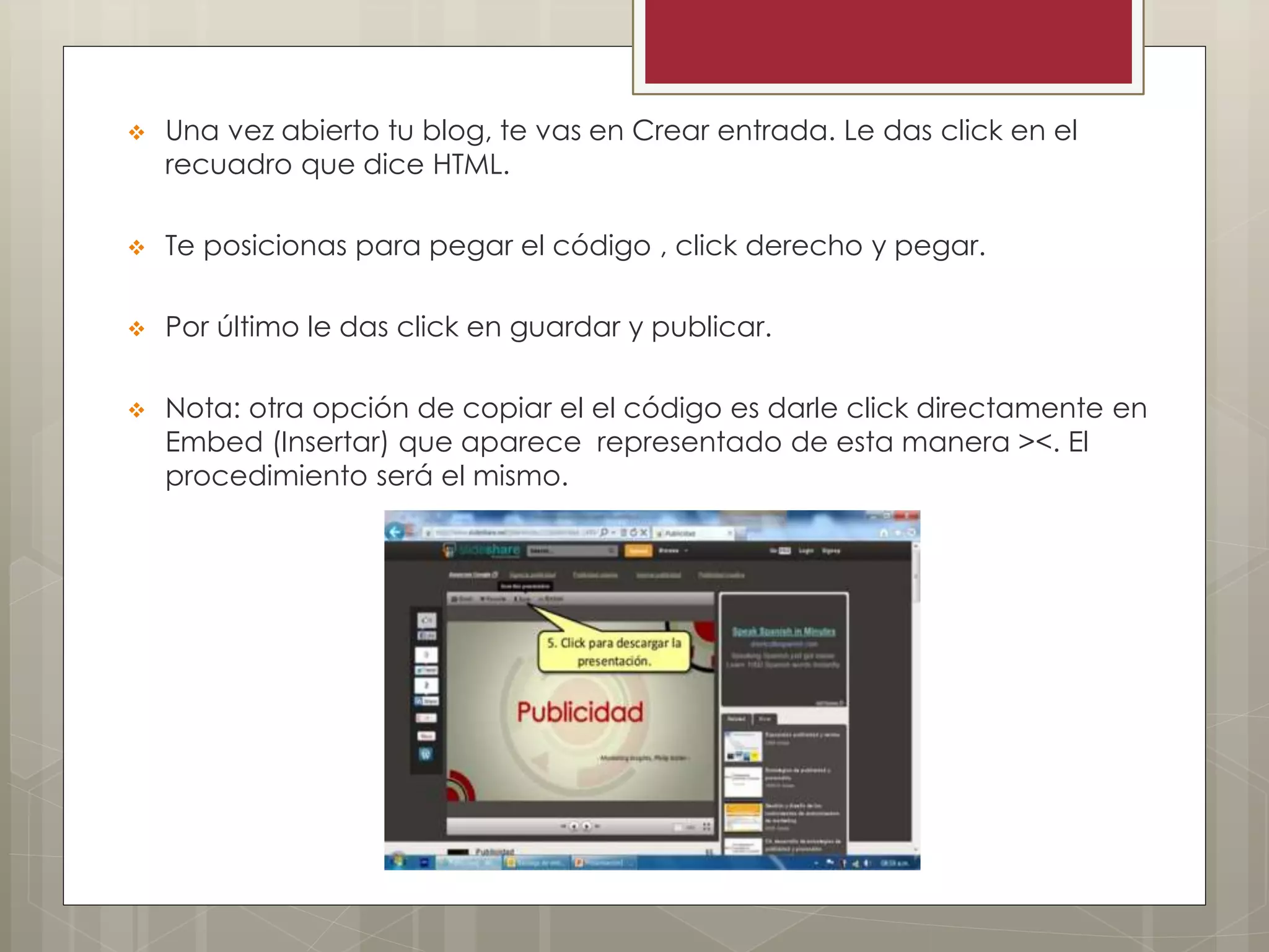  Una vez abierto tu blog, te vas en Crear entrada. Le das click en el
recuadro que dice HTML.
 Te posicionas para pegar el código , click derecho y pegar.
 Por último le das click en guardar y publicar.
 Nota: otra opción de copiar el el código es darle click directamente en
Embed (Insertar) que aparece representado de esta manera ><. El
procedimiento será el mismo.
 