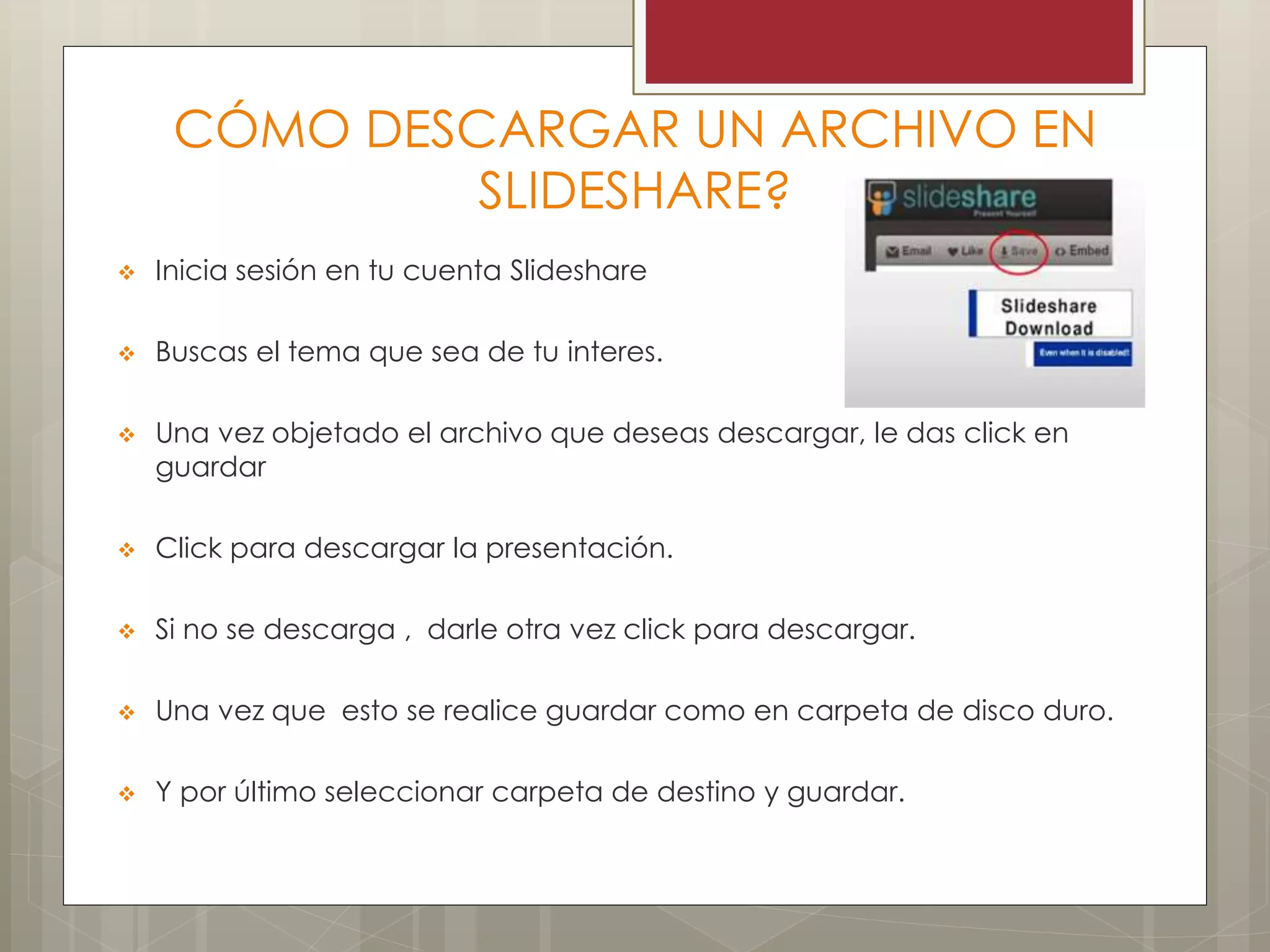 CÓMO DESCARGAR UN ARCHIVO EN
SLIDESHARE?
 Inicia sesión en tu cuenta Slideshare
 Buscas el tema que sea de tu interes.
 Una vez objetado el archivo que deseas descargar, le das click en
guardar
 Click para descargar la presentación.
 Si no se descarga , darle otra vez click para descargar.
 Una vez que esto se realice guardar como en carpeta de disco duro.
 Y por último seleccionar carpeta de destino y guardar.
 