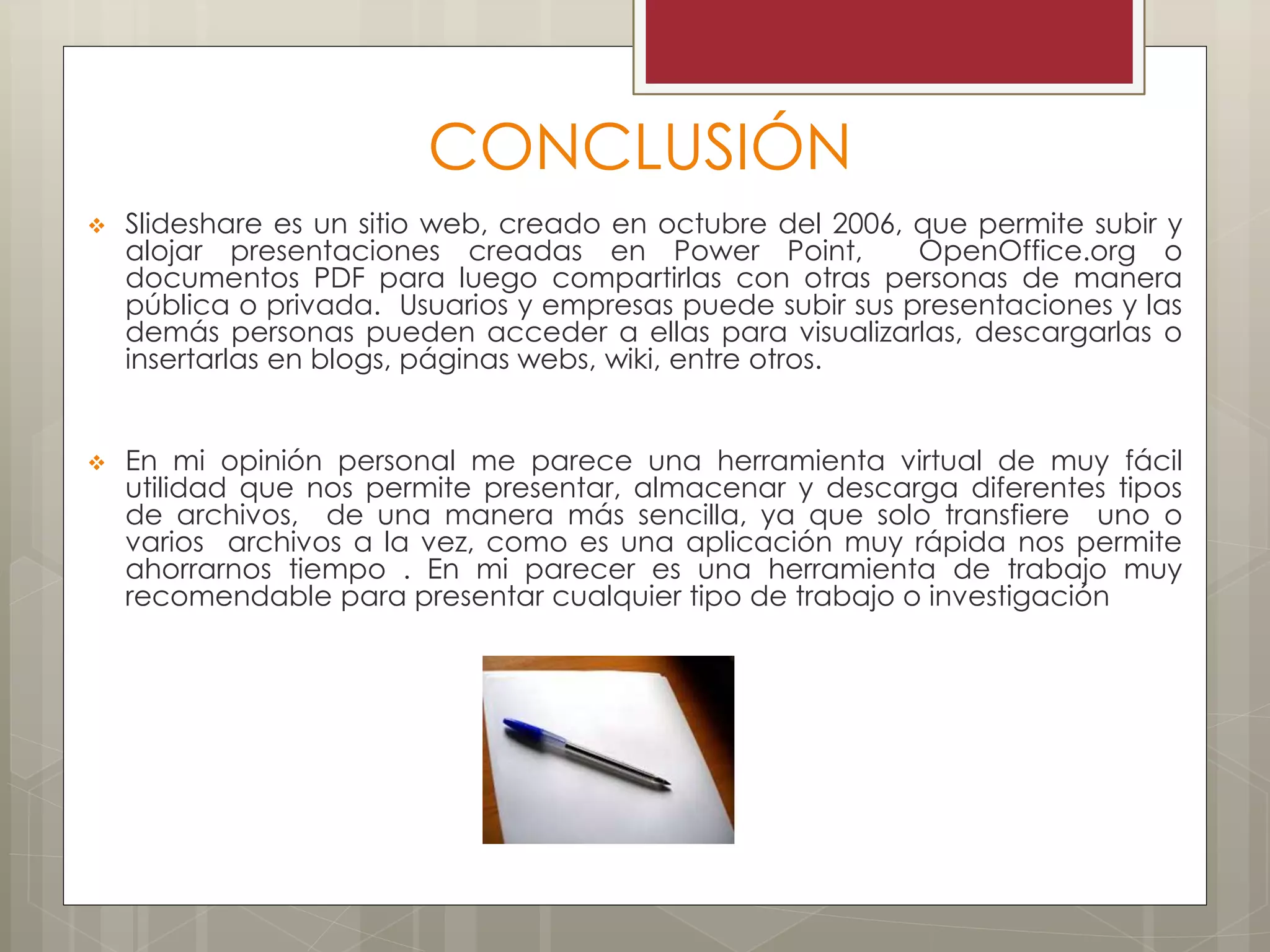 CONCLUSIÓN
 Slideshare es un sitio web, creado en octubre del 2006, que permite subir y
alojar presentaciones creadas en Power Point, OpenOffice.org o
documentos PDF para luego compartirlas con otras personas de manera
pública o privada. Usuarios y empresas puede subir sus presentaciones y las
demás personas pueden acceder a ellas para visualizarlas, descargarlas o
insertarlas en blogs, páginas webs, wiki, entre otros.
 En mi opinión personal me parece una herramienta virtual de muy fácil
utilidad que nos permite presentar, almacenar y descarga diferentes tipos
de archivos, de una manera más sencilla, ya que solo transfiere uno o
varios archivos a la vez, como es una aplicación muy rápida nos permite
ahorrarnos tiempo . En mi parecer es una herramienta de trabajo muy
recomendable para presentar cualquier tipo de trabajo o investigación
 
