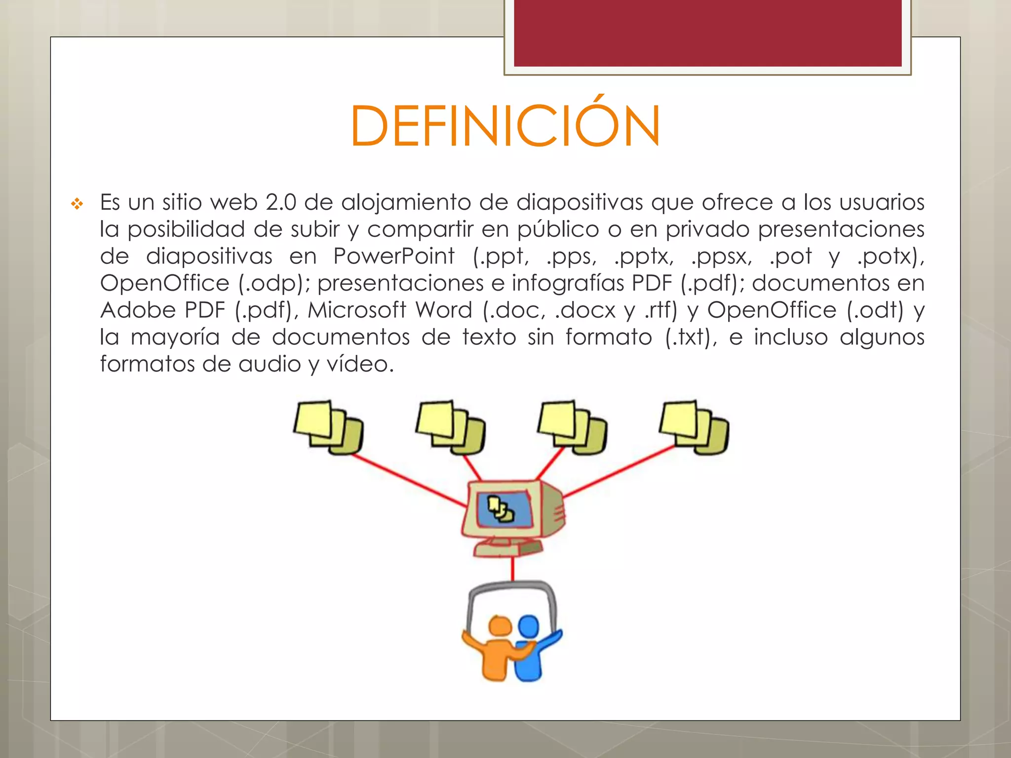 DEFINICIÓN
 Es un sitio web 2.0 de alojamiento de diapositivas que ofrece a los usuarios
la posibilidad de subir y compartir en público o en privado presentaciones
de diapositivas en PowerPoint (.ppt, .pps, .pptx, .ppsx, .pot y .potx),
OpenOffice (.odp); presentaciones e infografías PDF (.pdf); documentos en
Adobe PDF (.pdf), Microsoft Word (.doc, .docx y .rtf) y OpenOffice (.odt) y
la mayoría de documentos de texto sin formato (.txt), e incluso algunos
formatos de audio y vídeo.
 