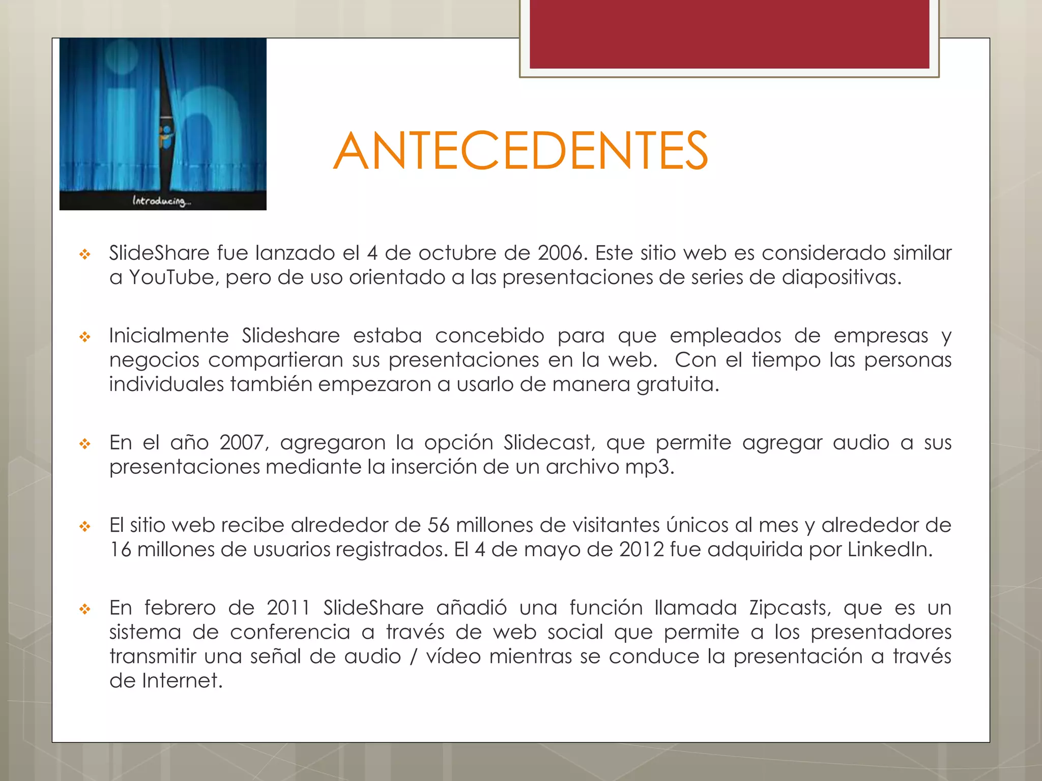 ANTECEDENTES
 SlideShare fue lanzado el 4 de octubre de 2006. Este sitio web es considerado similar
a YouTube, pero de uso orientado a las presentaciones de series de diapositivas.
 Inicialmente Slideshare estaba concebido para que empleados de empresas y
negocios compartieran sus presentaciones en la web. Con el tiempo las personas
individuales también empezaron a usarlo de manera gratuita.
 En el año 2007, agregaron la opción Slidecast, que permite agregar audio a sus
presentaciones mediante la inserción de un archivo mp3.
 El sitio web recibe alrededor de 56 millones de visitantes únicos al mes y alrededor de
16 millones de usuarios registrados. El 4 de mayo de 2012 fue adquirida por LinkedIn.
 En febrero de 2011 SlideShare añadió una función llamada Zipcasts, que es un
sistema de conferencia a través de web social que permite a los presentadores
transmitir una señal de audio / vídeo mientras se conduce la presentación a través
de Internet.
 