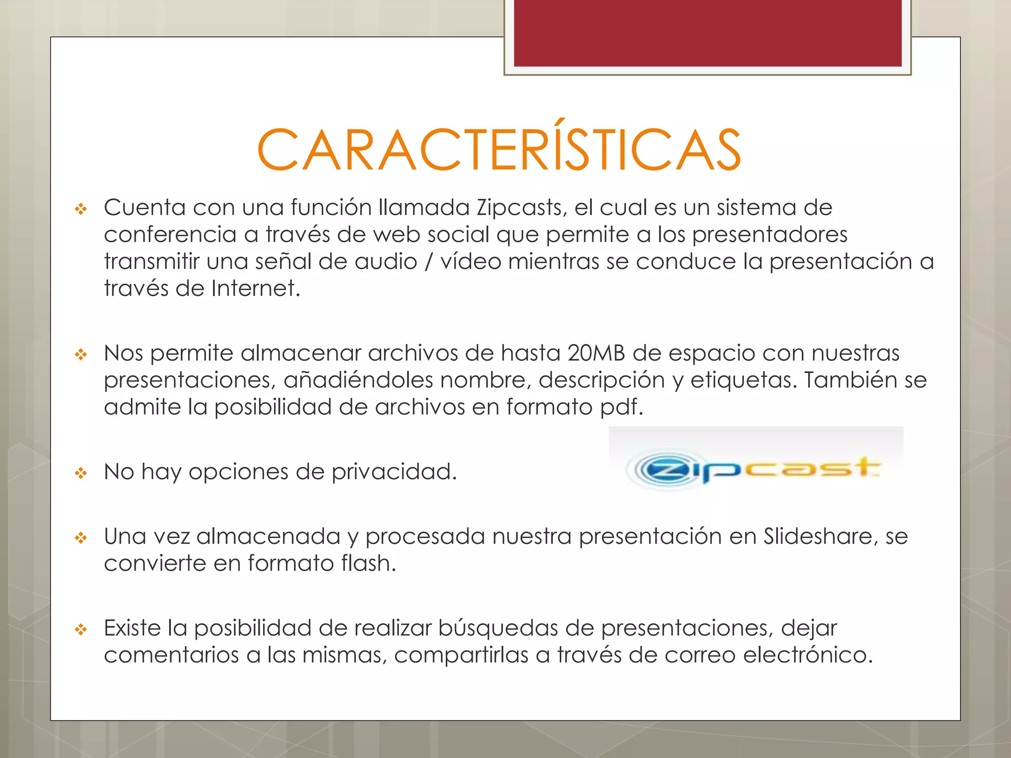 CARACTERÍSTICAS
 Cuenta con una función llamada Zipcasts, el cual es un sistema de
conferencia a través de web social que permite a los presentadores
transmitir una señal de audio / vídeo mientras se conduce la presentación a
través de Internet.
 Nos permite almacenar archivos de hasta 20MB de espacio con nuestras
presentaciones, añadiéndoles nombre, descripción y etiquetas. También se
admite la posibilidad de archivos en formato pdf.
 No hay opciones de privacidad.
 Una vez almacenada y procesada nuestra presentación en Slideshare, se
convierte en formato flash.
 Existe la posibilidad de realizar búsquedas de presentaciones, dejar
comentarios a las mismas, compartirlas a través de correo electrónico.
 