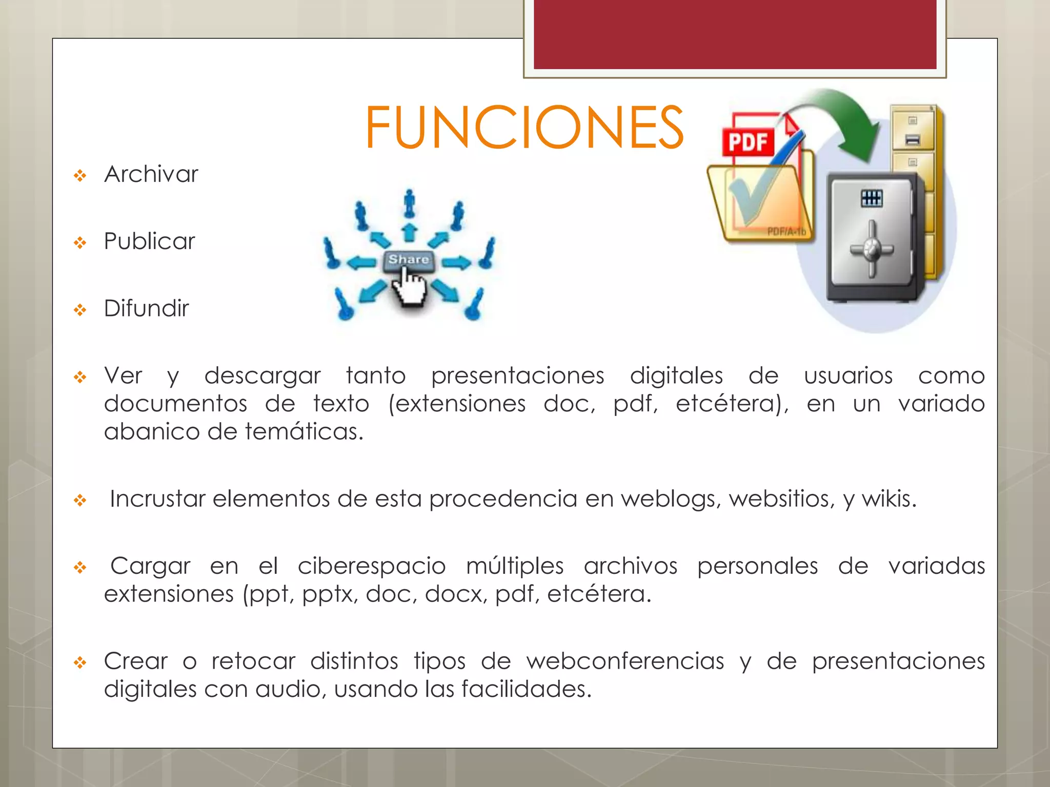 FUNCIONES
 Archivar
 Publicar
 Difundir
 Ver y descargar tanto presentaciones digitales de usuarios como
documentos de texto (extensiones doc, pdf, etcétera), en un variado
abanico de temáticas.
 Incrustar elementos de esta procedencia en weblogs, websitios, y wikis.
 Cargar en el ciberespacio múltiples archivos personales de variadas
extensiones (ppt, pptx, doc, docx, pdf, etcétera.
 Crear o retocar distintos tipos de webconferencias y de presentaciones
digitales con audio, usando las facilidades.
 