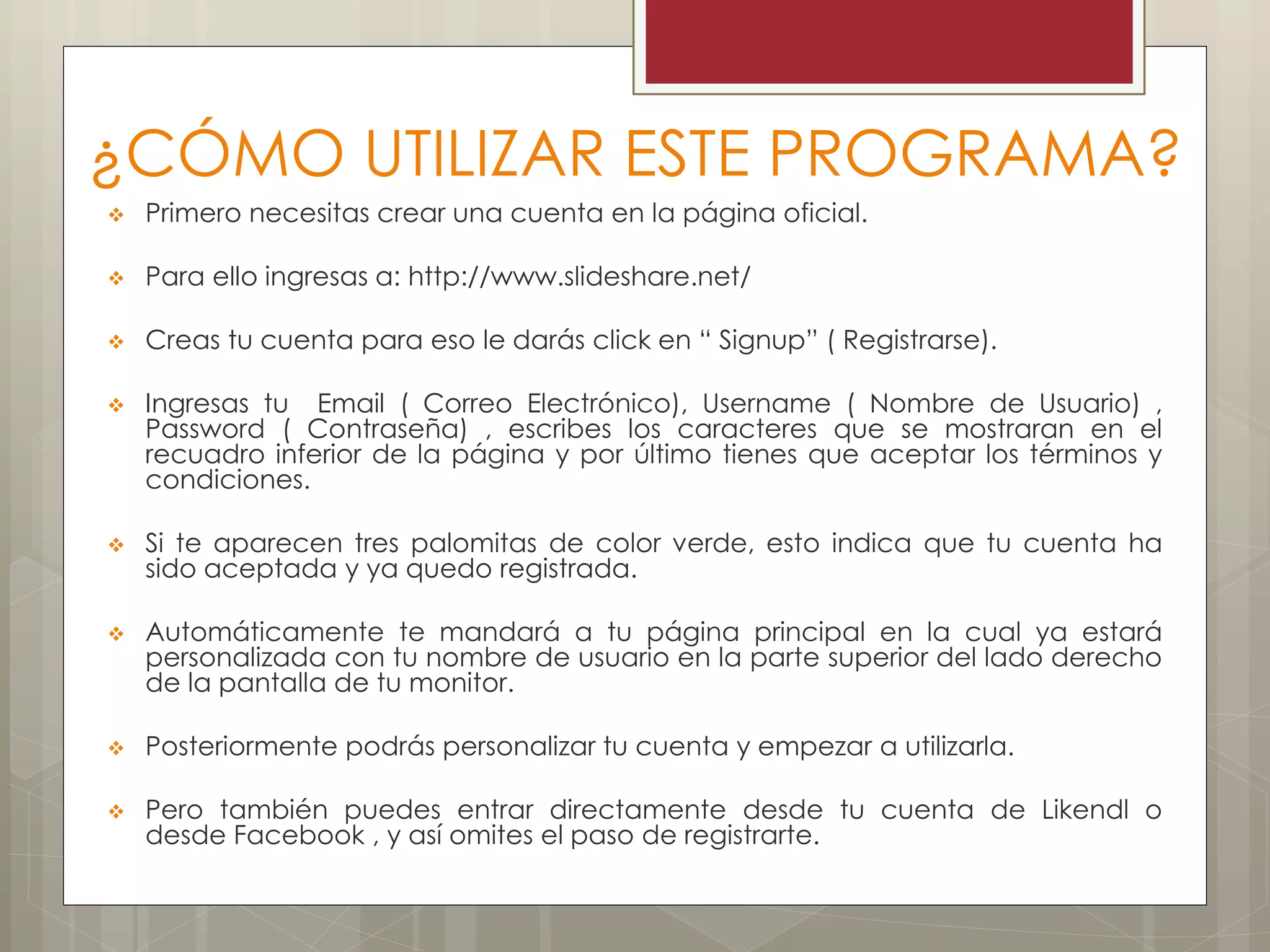 ¿CÓMO UTILIZAR ESTE PROGRAMA?
 Primero necesitas crear una cuenta en la página oficial.
 Para ello ingresas a: http://www.slideshare.net/
 Creas tu cuenta para eso le darás click en “ Signup” ( Registrarse).
 Ingresas tu Email ( Correo Electrónico), Username ( Nombre de Usuario) ,
Password ( Contraseña) , escribes los caracteres que se mostraran en el
recuadro inferior de la página y por último tienes que aceptar los términos y
condiciones.
 Si te aparecen tres palomitas de color verde, esto indica que tu cuenta ha
sido aceptada y ya quedo registrada.
 Automáticamente te mandará a tu página principal en la cual ya estará
personalizada con tu nombre de usuario en la parte superior del lado derecho
de la pantalla de tu monitor.
 Posteriormente podrás personalizar tu cuenta y empezar a utilizarla.
 Pero también puedes entrar directamente desde tu cuenta de Likendl o
desde Facebook , y así omites el paso de registrarte.
 