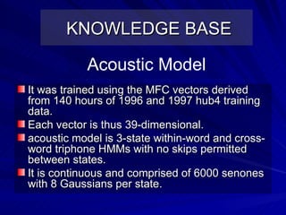 KNOWLEDGE BASE It was trained using the MFC vectors derived from 140 hours of 1996 and 1997 hub4 training data.  Each vector is thus 39-dimensional.  acoustic model is 3-state within-word and cross-word triphone HMMs with no skips permitted between states.  It is continuous and comprised of 6000 senones with 8 Gaussians per state. Acoustic Model 