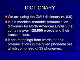 DICTIONARY We are using the CMU dictionary (v. 0.6).  It is a machine-readable pronunciation dictionary for North American English that contains over  125,000 words  and their transcriptions.  It has mappings from words to their pronunciations in the given phoneme set which comprised of 39 phonemes.  