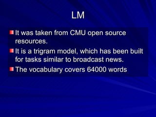 LM It was taken from CMU open source resources. It is a trigram model, which has been built for tasks similar to broadcast news. The vocabulary covers 64000 words 