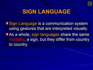SIGN LANGUAGE   Sign Language  is a communication system using gestures that are interpreted visually.  As a whole,  sign languages  share the same  modality , a sign, but they differ from country to country. 