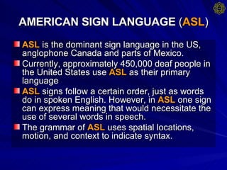 AMERICAN SIGN LANGUAGE  ( ASL ) ASL  is the dominant sign language in the US, anglophone Canada and parts of Mexico. Currently, approximately 450,000 deaf people in the United States use  ASL  as their primary language  ASL  signs follow a certain order, just as words do in spoken English. However, in  ASL  one sign can express meaning that would necessitate the use of several words in speech.  The grammar of  ASL  uses spatial locations, motion, and context to indicate syntax.  