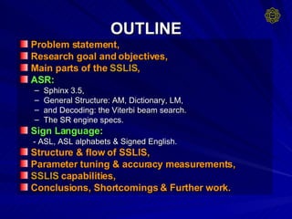 OUTLINE Problem statement, Research goal and objectives, Main parts of the  SSLIS , ASR:   Sphinx 3.5,  General Structure: AM, Dictionary, LM, and Decoding: the Viterbi beam search. The SR engine specs. Sign Language:   - ASL, ASL alphabets & Signed English. Structure & flow of SSLIS, Parameter tuning & accuracy measurements, SSLIS  capabilities, Conclusions, Shortcomings & Further work. 