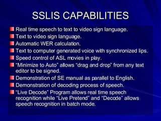 SSLIS CAPABILITIES Real time speech to text to video sign language. Text to video sign language. Automatic WER calculation. Text to computer generated voice with synchronized lips. Speed control of ASL movies in play. “ Minimize to Auto” allows “drag and drop” from any text editor to be signed.  Demonstration of SE manual as parallel to English. Demonstration of decoding process of speech. “ Live Decode” Program allows real time speech recognition while “Live Pretend” and “Decode” allows speech recognition in batch mode. 