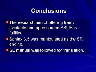 Conclusions The research aim of offering freely available and open source SSLIS is fulfilled. Sphinx 3.5 was manipulated as the SR engine. SE manual was followed for translation. 