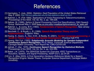 References [1] Harrington, T. (July, 2004).  Statistics: Deaf Population of the United States  Retrieved May 2, 2005.  http://library.gallaudet.edu/dr/faq-statistics-deaf-us.html   [2] Rabiner, L. R. (Feb 1994).  Applications of Voice Processing to Telecommunications . Proceedings of the IEEE, Vol. 82, No. 2, pp. 199-228. [3] Seltzer, M. (1999).  Sphinx III Signal Processing Front End Specifications . CMU Speech Group. Retreived May 2, 2005. www.cs.cmu.edu/~mseltzer/sphinxman/s3_fe_spec.pdf [4] Rabiner, L., & Juang, B-H. (1993).  Fundamentals of Speech Recognition .  New Jersey: Prentice Hall international. [5] Becchetti, C., & Ricotti, L. R. (1999).  Speech Recognition Theory and C++ Implementation .  England: Wiley. [6]  Huang, X., Acero, A., Hon, H-W., & Reddy, R. (2001).  Spoken Language processing, a Guide to Theory, Algorithm and System Development .   Prentice Hall PTR [7] Hwang, Mei-Yuh. (1993).  Subphonetic Acoustic Modeling for Speaker-Independent Continuous Speech Recognition .  Ph.D. thesis, Computer Science Department, Carnegie Mellon University. Tech Report No. CMU-CS-93-230 [8] Jelinek, F. (Apr. 1976).  Continuous Speech Recognition by Statistical Methods .  Proceedings of the IEEE, Vol. 64, No. 4. pp. 532-556.  [9] Baker, J.K. (1975).  The DRAGON System-An Overview.  IEEE Transactions on Acoustics, Speech, and Signal Processing, ASSP-23(1). pp.24-29.  [10] Lin, E. (May 2003).  A First Generation Hardware Reference Model for a Speech Recognition Engine . Master Thesis, Computer Science Department, Carnegie Mellon University.  