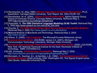 [11] Ravishankar, M. (May 1996)  Efficient Algorithms for Speech Recognition .  Ph.D. dissertation, Carnegie Mellon University. Tech Report. No. CMU-CS-96 143. [12] Ravishankar, M. K. (2004).  Sphinx-3 s3.X Decoder (X=5).   Sphinx Speech Group. School of Computer Science, Carnegie Mellon University. Retrieved May 2, 2005. http://cmusphinx.sourceforge.net/sphinx3/ [13]   Rosenfeld, R.   The CMU Statistical Language Modeling (SLM) Toolkit .  Retrieved May 2, 2005. http://www.speech.cs.cmu.edu/SLM_info.html [14] Gouvêa, E.  The CMU Sphinx Group Open Source Speech Recognition Engines .  Retrieved May 2, 2005. http://www.speech.cs.cmu.edu/sphinx/ [15]  N ational  I nstitute of  S tandards and  T echnology. Retrieved May 2, 2005. http://www.nist.gov/ [16] Wilcox, S. (2005).  Sign Language .  The Microsoft Encarta Reference Library. [17]   Personal Communicator . [CD-ROM]. version 2.4. (2001) .  Michigan: US. Communication Technology Laboratory, Michigan State University. [18]  American Sign Language Video Dictionary and Inflection Guide . (2000). [CD-ROM]. New York: US. National Technical Institute for the Deaf, Rochester Institute of technology.  ISBN: 0-9720942-0-2. [19] ASL University.  Finferspelling: Introduction .  Retrieved May 2, 2005. http://www.lifeprint.com/asl101/fingerspelling/fingerspelling.htm [20] Bornstein, H., Saulnier, K.L. & Hamilton, L.B. (1992).  The Comprehensive Signed English Dictionary  (Sixth printing). USA: Washington DC, The Signed English series. Clerc Books, Gallaudet University Pres. 