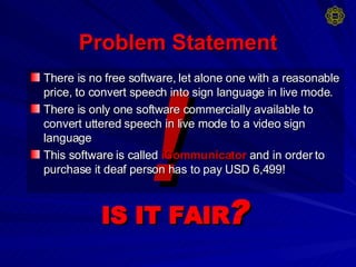 Problem Statement There is no free software, let alone one with a reasonable price, to convert speech into sign language in live mode. There is only one software commercially available to convert uttered speech in live mode to a video sign language This software is called   iCommunicator   and in order to purchase it deaf person has to pay USD 6,499! ! IS IT FAIR ? 