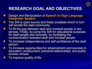 RESEARCH GOAL AND OBJECTIVES   Design and Manipulation of  Speech to Sign Language Interpreter System .  The SW is open source and freely available which in turn will benefit the deaf community. To fill the gap between deaf and nondeaf people in two senses. Firstly, by using this SW for educational purposes for deaf people and secondly, by facilitating the communication between deaf and nondeaf people. To increase independence and self-confidence of the deaf person. To increase opportunities for advancement and success in education, employment, personal relationships, and public access venues. To improve quality of life. 