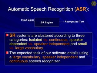 Automatic Speech Recognition ( ASR ): SR  systems are clustered according to three categories:  Isolated   vs.   continuous ,  speaker   dependent   vs.   speaker independent  and  small  vs.   large vocabulary .  The expected task of our software entails using a  large vocabulary ,  speaker independent  and  continuous  speech recognizer.  SR Engine Recognized Text Input Voice 