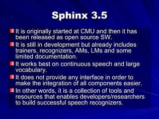 Sphinx 3.5 It is originally started at CMU and then it has been released as open source SW. It is still in development but already includes trainers, recognizers, AMs, LMs and some limited documentation. It works best on continuous speech and large vocabulary. It does not provide any interface in order to make the integration of all components easier. In other words, it is a collection of tools and resources that enables developers/researchers to build successful speech recognizers. 