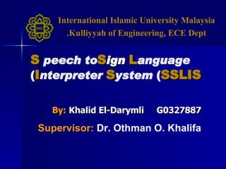 By:   Khalid El-Darymli  G0327887 S peech to  S ign   L anguage   I nterpreter   S ystem  ( SSLIS ) Supervisor:   Dr. Othman O. Khalifa International Islamic University Malaysia Kulliyyah of Engineering, ECE Dept. 