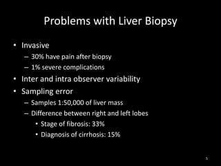 Problems with Liver Biopsy
• Invasive
– 30% have pain after biopsy
– 1% severe complications

• Inter and intra observer variability
• Sampling error
– Samples 1:50,000 of liver mass
– Difference between right and left lobes
• Stage of fibrosis: 33%
• Diagnosis of cirrhosis: 15%
5

 