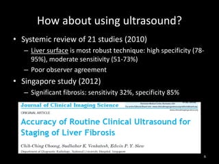 How about using ultrasound?
• Systemic review of 21 studies (2010)
– Liver surface is most robust technique: high specificity (7895%), moderate sensitivity (51-73%)
– Poor observer agreement

• Singapore study (2012)
– Significant fibrosis: sensitivity 32%, specificity 85%

6

 