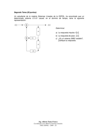 Segundo Tema (20 puntos):

Un estudiante de la materia Sistemas Lineales de la ESPOL, ha encontrado que un
determinado sistema LTI-DT causal, en el dominio de tiempo, tiene la siguiente
representación:

x [ n]       Σ                               y [ n]

                                                         Determinar:
                              D
                                                         a) La respuesta impulso h [ n ]
                                                         b) La respuesta de paso s [ n ]
             Σ     3/4                                   c) ¿Es el sistema BIBO estable?,
                                                            justifique su respuesta.

                              D



                   −1/8




                                Ing. Alberto Tama Franco
                         Coordinador de la Materia Sistemas Lineales
                                 FIEC-ESPOL – 2009 – 2S
 