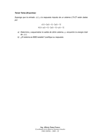 Tercer Tema (20 puntos):

Suponga que la entrada x ( t ) y la respuesta impulso de un sistema LTI-CT están dadas
por:

                                 x ( t ) = 2µ ( t − 1) − 2µ ( t − 3)
                            h ( t ) = µ ( t + 1) − 2µ ( t − 1) + µ ( t − 3)

   a) Determine y esquematice la salida de dicho sistema, y, encuentre la energía total
      de y ( t ) .
   b) ¿El sistema es BIBO estable? Justifique su respuesta.




                                Ing. Alberto Tama Franco
                        Coordinador de la Materia Sistemas Lineales
                                FIEC-ESPOL – 2009 – 2S
 