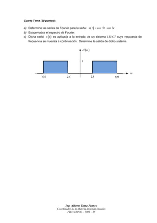 Cuarto Tema (20 puntos):

a) Determine las series de Fourier para la señal x  t   cos 5t sen 3t
b) Esquematice el espectro de Fourier.
c) Dicha señal x  t  es aplicada a la entrada de un sistema LTI-CT cuya respuesta de
   frecuencia se muestra a continuación. Determine la salida de dicho sistema.

                                                 H  


                                                1



                                                                                 
             6.0                 2.5                    2.5              6.0




                                  Ing. Alberto Tama Franco
                           Coordinador de la Materia Sistemas Lineales
                                   FIEC-ESPOL – 2009 – 2S
 
