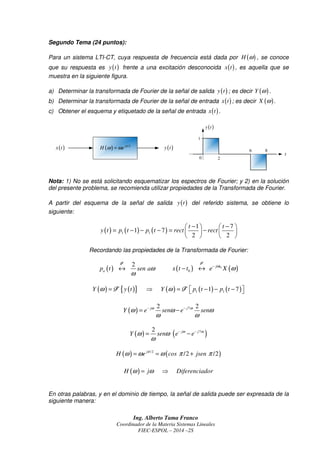 Ing. Alberto Tama Franco
Coordinador de la Materia Sistemas Lineales
FIEC-ESPOL – 2014 –2S
Segundo Tema (24 puntos):
Para un sistema LTI-CT, cuya respuesta de frecuencia está dada por ( )H ω , se conoce
que su respuesta es ( )y t frente a una excitación desconocida ( )x t , es aquella que se
muestra en la siguiente figura.
a) Determinar la transformada de Fourier de la señal de salida ( )y t ; es decir ( )Y ω .
b) Determinar la transformada de Fourier de la señal de entrada ( )x t ; es decir ( )X ω .
c) Obtener el esquema y etiquetado de la señal de entrada ( )x t .
Nota: 1) No se está solicitando esquematizar los espectros de Fourier; y 2) en la solución
del presente problema, se recomienda utilizar propiedades de la Transformada de Fourier.
A partir del esquema de la señal de salida ( )y t del referido sistema, se obtiene lo
siguiente:
( ) ( ) ( )1 1
1 7
1 7
2 2
t t
y t p t p t rect rect
− −   
= − − − = −   
   
Recordando las propiedades de la Transformada de Fourier:
( )
2
ap t sen aω
ω
↔
FFFF
( ) ( )0
0
j t
x t t e Xω
ω−
− ↔
FFFF
( ) ( ){ } ( ) ( ) ( )1 11 7Y y t Y p t p tω ω= ⇒ = − − −  F FF FF FF F
( ) 72 2j j
Y e sen e senω ω
ω ω ω
ω ω
− −
= −
( ) ( )72 j j
Y sen e eω ω
ω ω
ω
− −
= −
( ) ( )/2
/2 /2j
H e cos jsenπ
ω ω ω π π= = +
( )H j Diferenciadorω ω= ⇒
En otras palabras, y en el dominio de tiempo, la señal de salida puede ser expresada de la
siguiente manera:
( ) /2j
H e π
ω ω=( )x t ( )y t
t
8
1
2
6
0
( )y t
 
