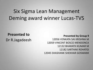 Six Sigma Lean Management
Deming award winner Lucas-TVS
Presented by Group 9
12056 VENKATA SAI KRISHNA M
12059 VINCENT BOSCO MENDONCA
12132 BHARATH KUMAR M
12182 SARTHAK ROHATGI
12045 SHASHANK SHEKHAR GOSWAMI
Presented to
Dr R.Jagadeesh
 