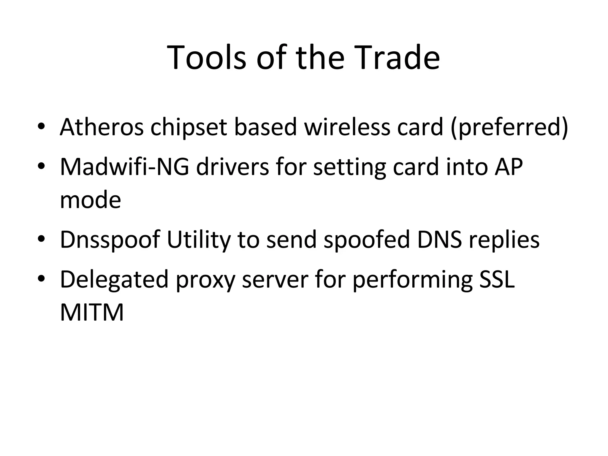 Tools of the Trade Atheros chipset based wireless card (preferred) Madwifi-NG drivers for setting card into AP mode Dnsspoof Utility to send spoofed DNS replies Delegated proxy server for performing SSL MITM