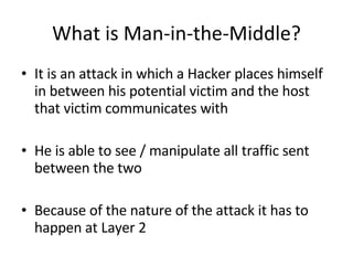What is Man-in-the-Middle? It is an attack in which a Hacker places himself in between his potential victim and the host that victim communicates with  He is able to see / manipulate all traffic sent between the two Because of the nature of the attack it has to happen at Layer 2 