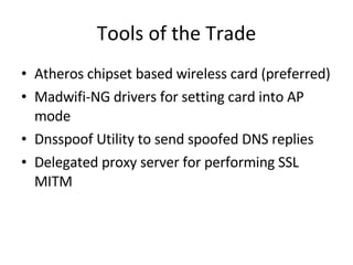Tools of the Trade Atheros chipset based wireless card (preferred) Madwifi-NG drivers for setting card into AP mode Dnsspoof Utility to send spoofed DNS replies Delegated proxy server for performing SSL MITM 