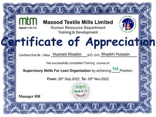 Masood Textile Mills Limited
Human Resource Department
Training & Development
Certificate of Appreciation
Certified that Mr. / Miss ___________________S/O, D/O ___________________
has successfully completed Training course on
Supervisory Skills For Lean Organization by achieving ____Position.
From: 26th Sep,2022 To: 28th Nov,2022
Husnain Khadim Khadim Hussain
1st
Manager HR
 